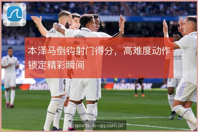 本泽马倒钩射门得分，高难度动作锁定精彩瞬间